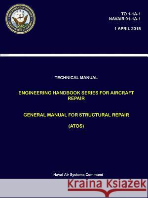 Technical Manual: Engineering Handbook Series for Aircraft Repair - General Manual for Structural Repair (ATOS) (TO 1-1A-1, NAVAIR 01-1A Systems Command, Naval Air 9780359170630