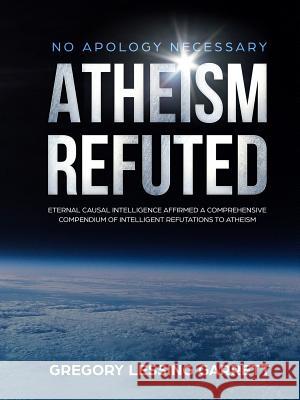 No Apology Necessary Atheism Refuted Eternal Causal Intelligence Affirmed A Comprehensive Compendium of Intelligent Refutations to Atheism Gregory Lessing Garrett 9780359214389