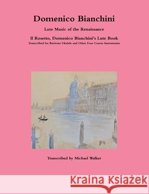 Domenico Bianchini Lute Music of the Renaissance: Il Rosetto, Domenico Bianchini's Lute Book Transcribed for Baritone Ukulele and Other Four Course Instruments Michael Walker 9780359258895 Lulu.com