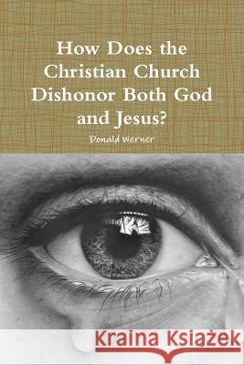 How Does the Christian Church Dishonor Both God and Jesus? Donald Werner 9780359264063 Lulu.com