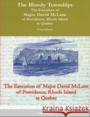 The Bloody Townships - The Execution of Major David McLane of Providence, Rhode Island at Quebec Craig Anthony 9780359372850 Lulu.com