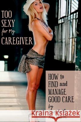 Too Sexy for My Caregiver: How to Find and Manage Good Care Elizabeth Ann Smith 9780359407965