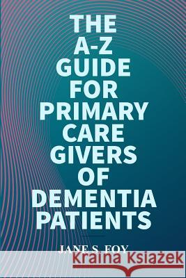 The A-Z Guide For Primary Care Givers Of Dementia Patients Jane Foy 9780359418268