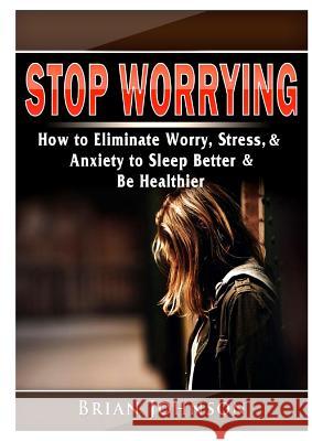 Stop Worrying How to Eliminate Worry, Stress, & Anxiety to Sleep Better & Be Healthier Brian Johnson 9780359577828