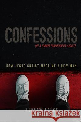 Confessions of a Former Pornography Addict: How Jesus Christ Made Me a New Man Andrew Bruce 9780359609000