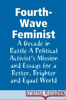 Fourth-Wave Feminist - A Decade in Battle A Political Activist's Mission and Essays for a Better, Brighter and Equal World Susan Graham 9780359618972 Lulu.com