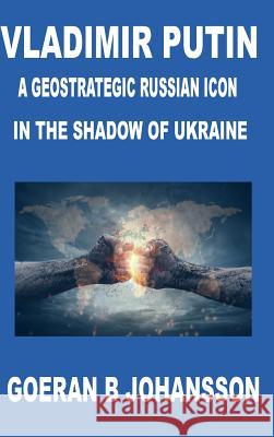 Vladimir Putin A Geostrategic Russian Icon In the Shadow of Ukraine Goeran B. Johansson 9780359663484