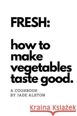 Fresh: How To Make Vegetables Taste Good Jade Alston 9780359699025