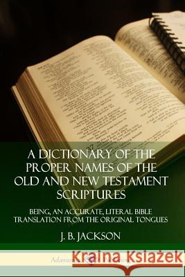 A Dictionary of the Proper Names of the Old and New Testament Scriptures: Being, an Accurate, Literal Bible Translation from the Original Tongues J. B. Jackson 9780359726707 Lulu.com