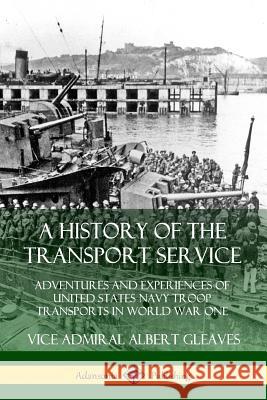 A History of the Transport Service: Adventures and Experiences of United States Navy Troop Transports in World War One Vice Admiral Albert Gleaves 9780359726912
