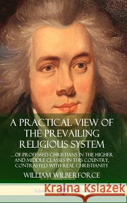 A Practical View of the Prevailing Religious System: …of Professed Christians in the Higher and Middle Classes in this Country, Contrasted with Real Christianity (Hardcover) William Wilberforce 9780359727032 Lulu.com