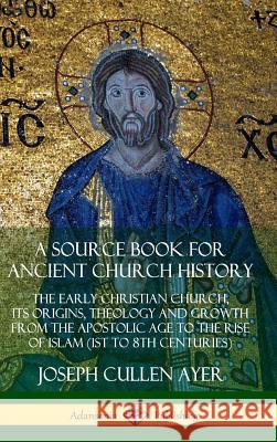 A Source Book for Ancient Church History: The Early Christian Church, its Origins, Theology and Growth from the Apostolic Age to the Rise of Islam (1s Joseph Cullen Ayer 9780359727209 Lulu.com
