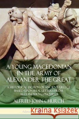 A Young Macedonian in the Army of Alexander the Great: A Historical Fiction of Ancient Greece Based upon Real Letters from Alexander's Conquests Alfred John Church 9780359727261 Lulu.com