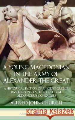 A Young Macedonian in the Army of Alexander the Great: A Historical Fiction of Ancient Greece Based upon Real Letters from Alexander's Conquests (Hard Alfred John Church 9780359727278