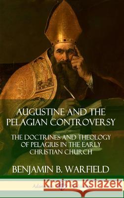 Augustine and the Pelagian Controversy: The Doctrines and Theology of Pelagius in the Early Christian Church (Hardcover) Benjamin B. Warfield 9780359732524 Lulu.com