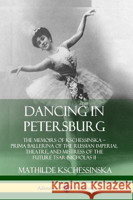 Dancing in Petersburg: The Memoirs of Kschessinska - Prima Ballerina of the Russian Imperial Theatre, and Mistress of the future Tsar Nichola Kschessinska, Mathilde 9780359732869 Lulu.com