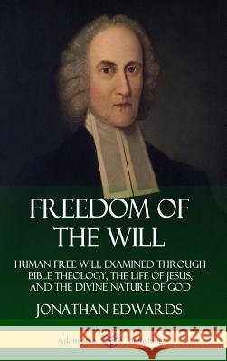 Freedom of the Will: Human Free Will Examined Through Bible Theology, the Life of Jesus, and the Divine Nature of God (Hardcover) Jonathan Edwards 9780359733811 Lulu.com