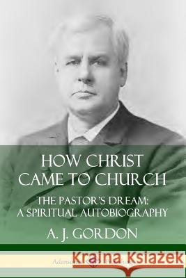 How Christ Came to Church: the Pastor's Dream; A Spiritual Autobiography A. J. Gordon 9780359737710 Lulu.com