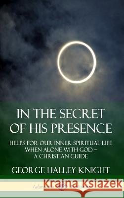 In the Secret of His Presence: Helps for our Inner Spiritual Life When Alone with God – A Christian Guide (Hardcover) George Halley Knight 9780359737833 Lulu.com