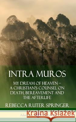Intra Muros: My Dream of Heaven – A Christian’s Counsel on Death, Bereavement and the Afterlife (Hardcover) Rebecca Ruter Springer 9780359737871