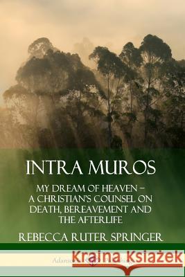 Intra Muros: My Dream of Heaven – A Christian’s Counsel on Death, Bereavement and the Afterlife Rebecca Ruter Springer 9780359737888