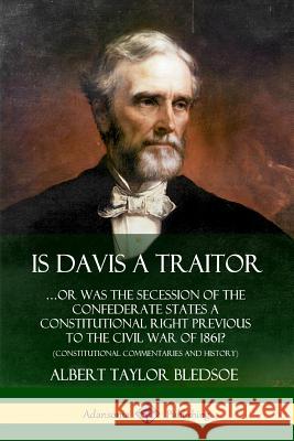 Is Davis a Traitor: …Or Was the Secession of the Confederate States a Constitutional Right Previous to the Civil War of 1861? (Constitutional Commentaries and History) Albert Taylor Bledsoe 9780359738014 Lulu.com