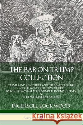 The Baron Trump Collection: Travels and Adventures of Little Baron Trump and his Wonderful Dog Bulger, Baron Trump’s Marvelous Underground Journey & The Last President (or 1900) Ingersoll Lockwood 9780359743209
