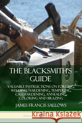 The Blacksmith's Guide: Valuable Instructions on Forging, Welding, Hardening, Tempering, Casehardening, Annealing, Coloring and Brazing James Francis Sallows 9780359743230