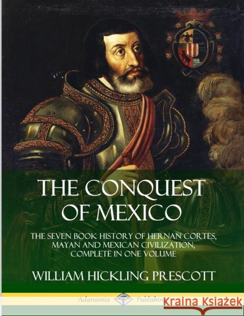 The Conquest of Mexico: The Seven Book History of Hernan Cortes, Mayan and Mexican Civilization, Complete in One Volume William Hickling Prescott 9780359746644 Lulu.com