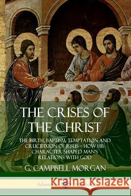The Crises of the Christ: The Birth, Baptism, Temptation and Crucifixion of Jesus - How His Character Shaped Man's Relations with God Morgan, G. Campbell 9780359746668