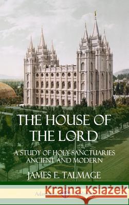The House of the Lord: A Study of Holy Sanctuaries Ancient and Modern (Hardcover) James E. Talmage 9780359746989