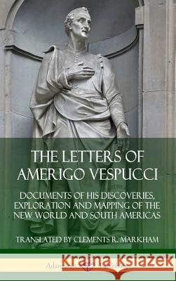 The Letters of Amerigo Vespucci: Documents of his Discoveries, Exploration and Mapping of the New World and South Americas (Hardcover) Amerigo Vespucci Clements R. Markham 9780359747061 Lulu.com