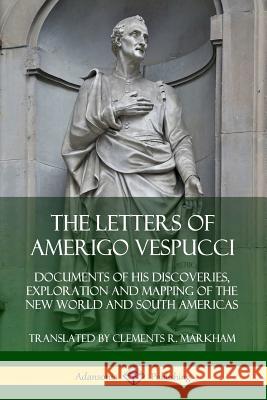 The Letters of Amerigo Vespucci: Documents of his Discoveries, Exploration and Mapping of the New World and South Americas Amerigo Vespucci Clements R. Markham 9780359747078 Lulu.com