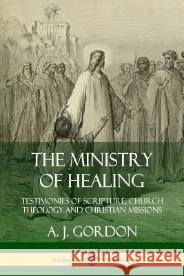 The Ministry of Healing: Testimonies of Scripture, Church Theology and Christian Missions A. J. Gordon 9780359747290 Lulu.com