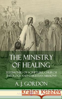 The Ministry of Healing: Testimonies of Scripture, Church Theology and Christian Missions (Hardcover) A. J. Gordon 9780359747306 Lulu.com