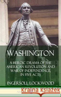 Washington: A Heroic Drama of the American Revolution and War of Independence, in Five Acts (Hardcover) Ingersoll Lockwood 9780359749430 Lulu.com