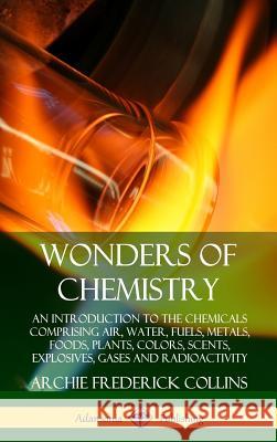 Wonders of Chemistry: An Introduction to the Chemicals Comprising Air, Water, Fuels, Metals, Foods, Plants, Colors, Scents, Explosives, Gase Archie Frederick Collins 9780359749461 Lulu.com