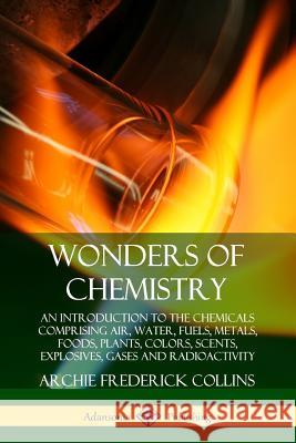Wonders of Chemistry: An Introduction to the Chemicals Comprising Air, Water, Fuels, Metals, Foods, Plants, Colors, Scents, Explosives, Gase Archie Frederick Collins 9780359749478 Lulu.com