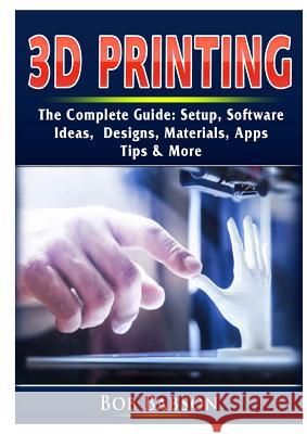 3D Printing The Complete Guide: Setup, Software, Ideas, Designs, Materials, Apps, Tips & More Bob Babson 9780359753284 Abbott Properties