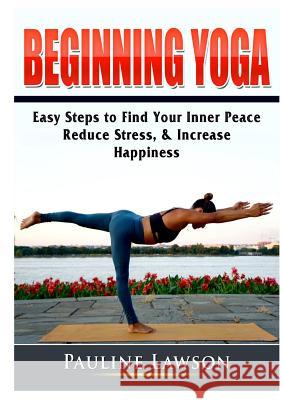 Beginning Yoga: Easy Steps to Find Your Inner Peace, Reduce Stress, & Increase Happiness Pauline Lawson 9780359786848 Abbott Properties