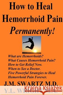How to Heal Hemorrhoid Pain Permanently!: What are Hemorrhoids? What Causes Hemorrhoid Pain?  How to Get Relief Now.  When to See a Doctor.  Five Powerful Strategies to Heal Hemorrhoid Pain Forever. J.M. Swartz M.D., Y.L. Wright M.A 9780359832651 Lulu.com