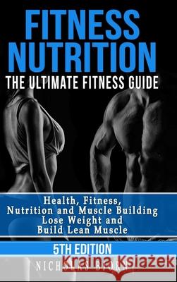 Fitness Nutrition: The Ultimate Fitness Guide: Health, Fitness, Nutrition and Muscle Building - Lose Weight and Build Lean Muscle Nicholas Bjorn 9780359861781 Lulu.com