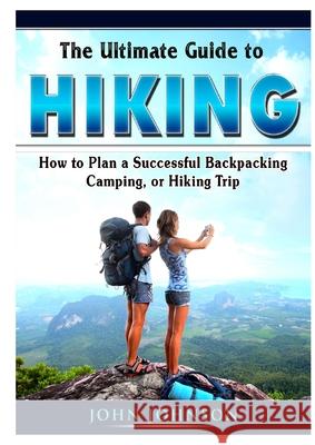 The Ultimate Guide to Hiking: How to Plan a Successful Backpacking, Camping, or Hiking Trip Johnson John   9780359889365