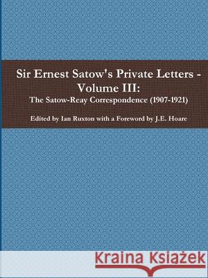 Sir Ernest Satow's Private Letters - Volume III, The Satow-Reay Correspondence (1907-1921) Ian Ruxton (ed.) 9780359927951 Lulu.com