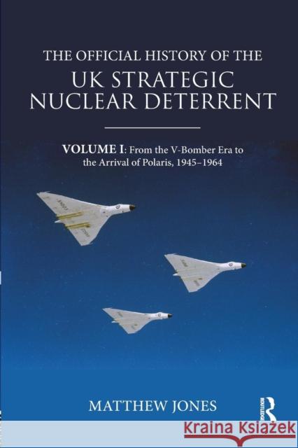 The Official History of the UK Strategic Nuclear Deterrent: Volume I: From the V-Bomber Era to the Arrival of Polaris, 1945-1964 Matthew Jones 9780367076108