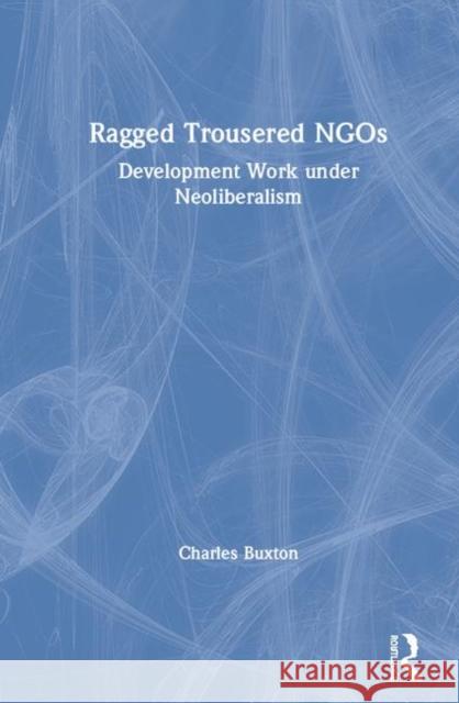 Ragged Trousered Ngos: Development Work Under Neoliberalism Charles Buxton 9780367134693