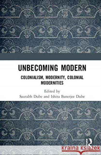 Unbecoming Modern: Colonialism, Modernity, Colonial Modernities Saurabh Dube Ishita Banerjee Dube 9780367135737 Routledge