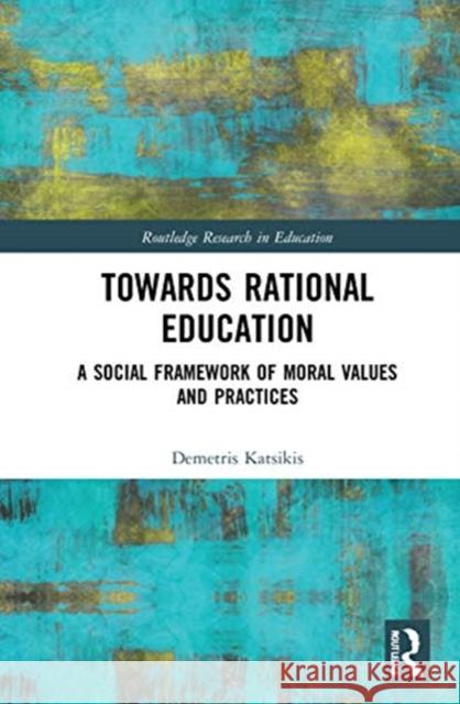 Towards Rational Education: A Social Framework of Moral Values and Practices Demetris Katsikis 9780367135836 Routledge