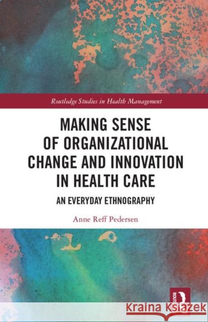 Making Sense of Organizational Change and Innovation in Health Care: An Everyday Ethnography Reff Pedersen, Anne 9780367140625