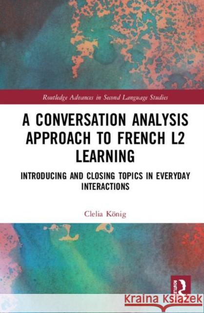 A Conversation Analysis Approach to French L2 Learning: Introducing and Closing Topics in Everyday Interactions Clelia Konig 9780367143565 Routledge
